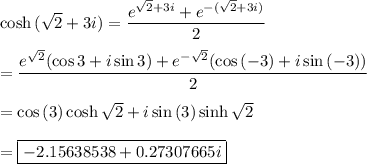 \cosh{(\sqrt{2}+3i)}=\dfrac{e^{\sqrt{2}+3i}+e^{-(\sqrt{2}+3i)}}{2}\\\\=\dfrac{e^{\sqrt{2}}(\cos{3}+i\sin{3})+e^{-\sqrt{2}}(\cos{(-3)}+i\sin{(-3)})}{2}\\\\=\cos{(3)}\cosh{\sqrt{2}}+i\sin{(3)}\sinh{\sqrt{2}}\\\\=\boxed{-2.15638538+0.27307665i}