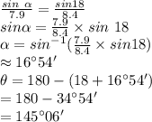 \frac{sin~\alpha }{7.9} =\frac{sin 18}{8.4} \\sin \alpha=\frac{7.9}{8.4} \times sin~18\\\alpha=sin^{-1} (\frac{7.9}{8.4} \times sin18)\\\approx 16 ^\circ 54'\\\theta=180-(18+16^\circ 54')\\=180-34^\circ54'\\=145^\circ 06'