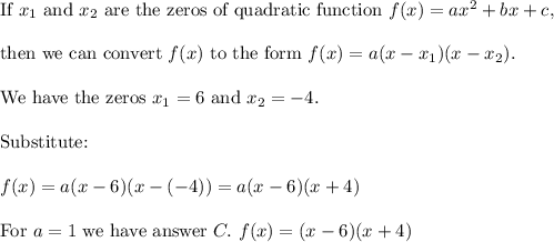 \text{If}\ x_1\ \text{and}\ x_2\ \text{are the zeros of quadratic function}\ f(x)=ax^2+bx+c,\\\\\text{then we can convert}\ f(x)\ \text{to the form}\ f(x)=a(x-x_1)(x-x_2).\\\\\text{We have the zeros}\ x_1=6\ \text{and}\ x_2=-4.\\\\\text{Substitute:}\\\\f(x)=a(x-6)(x-(-4))=a(x-6)(x+4)\\\\\text{For}\ a=1\ \text{we have answer}\ C.\ f(x)=(x-6)(x+4)