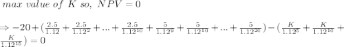\ max \ value \ of \ K \ so, \ NPV = 0\\\\ \Rightarrow -20+(\frac{2.5}{1.12}+\frac{2.5}{1.12^2}+...+\frac{2.5}{1.12^{10}} +\frac{5}{1.12^9}+\frac{5}{1.12^{10}}+...+\frac{5}{1.12^{20}}) - (\frac{K}{1.12^5}+\frac{K}{1.12^{10}}+ \frac{K}{1.12^{15}}) = 0