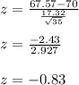 z = \frac{67.57-70}{\frac{17.32}{\sqrt{35} } }\\\\z = \frac{-2.43}{ 2.927}\\\\z = -0.83