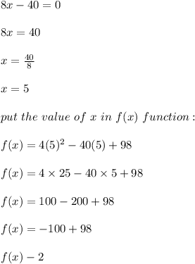 8x-40 =0\\\\8x= 40\\\\x= \frac{40}{8}\\\\x= 5\\\\\ put \ the \  value \ of\  x \ in \ f(x)\ function :\\\\ f(x) = 4 (5)^2-40 (5)+98\\\\f(x)= 4 \times 25 - 40 \times 5 +98\\\\f(x) = 100-200+98\\\\f(x) = -100+98\\\\f(x) -2