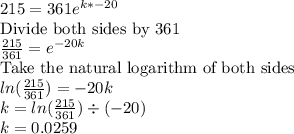215=361e^{k*-20}\\$Divide both sides by 361$\\\frac{215}{361}= e^{-20k}\\$Take the natural logarithm of both sides$\\ln(\frac{215}{361})=-20k\\k=ln(\frac{215}{361})\div (-20)\\k=0.0259