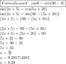 \boxed{Formula \:used:\: cos\theta = sin(90\degree-\theta)}\\\sin (2 x + 5)\degree = \cos (5 x +20)\degree\\\sin (2 x + 5)\degree = \sin\{90- (5 x +20)\}\degree\\ (2 x + 5)\degree = \{90- (5 x +20)\}\degree\\\\ (2 x + 5) = 90- (5 x +20)\\ (2 x + 5) +  (5 x +20) = 90\\7x+25=90\\7x= 90-25\\7x=65\\x=\frac{65}{7} \\x=9.285714285\\x=9.29