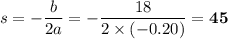s = - \dfrac{b}{2a} = - \dfrac{18}{2\times (-0.20)} = \mathbf{45}