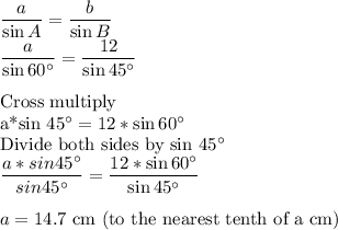 \dfrac{a}{\sin A}= \dfrac{b}{\sin B}\\\dfrac{a}{\sin 60^\circ}= \dfrac{12}{\sin 45^\circ}\\\\$Cross multiply\\a*sin 45^\circ=12*\sin 60^\circ\\$Divide both sides by sin 45^\circ\\\dfrac{a*sin 45^\circ}{sin 45^\circ}= \dfrac{12*\sin 60^\circ}{\sin 45^\circ}\\\\a=14.7$ cm (to the nearest tenth of a cm)