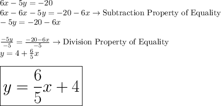 6x - 5y = -20\\6x-6x-5y=-20-6x \rightarrow \text {Subtraction Property of Equality}\\-5y=-20-6x\\\\\frac{-5y}{-5}=\frac{-20-6x}{-5} \rightarrow\text {Division Property of Equality}\\y=4+\frac{6}{5}x\\\\\huge{\boxed {y=\frac{6}{5}x+4}}