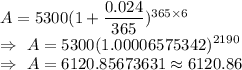 A=5300(1+\dfrac{0.024}{365})^{365\times6}\\\Rightarrow\ A=5300(1.00006575342)^{2190}\\\Rightarrow\ A=6120.85673631\approx6120.86