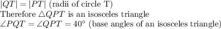 |QT|=|PT|$ (radii of circle T)\\Therefore \triangle QPT $ is an isosceles triangle\\\angle PQT=\angle QPT=40^\circ$ (base angles of an isosceles triangle)
