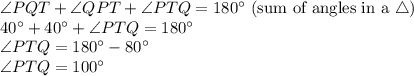 \angle PQT+\angle QPT+\angle PTQ=180^\circ$ (sum of angles in a \triangle )\\40^\circ+40^\circ+ \angle PTQ=180^\circ\\\angle PTQ=180^\circ-80^\circ\\\angle PTQ=100^\circ