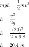 mgh=\dfrac{1}{2}mv^2\\\\h=\dfrac{v^2}{2g}\\\\h=\dfrac{(20)^2}{2\times 9.8}\\\\h=20.4\ m