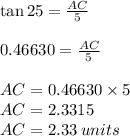 \tan 25\degree =\frac{AC}{5}\\\\0.46630 = \frac{AC}{5}\\\\AC = 0.46630 \times 5\\AC =2.3315\\AC = 2.33 \: units