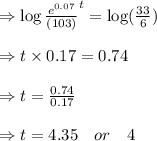 \Rightarrow  \log \frac{e^{0.07}}{(103)}^{t}=\log (\frac{33}{6}) \\\\\Rightarrow  t \times 0.17 =0.74\\\\ \Rightarrow t= \frac{0.74}{0.17}\\\\\Rightarrow  t= 4.35\ \ \ or \ \ \ 4