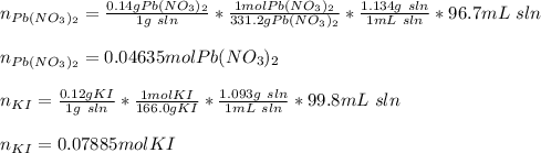 n_{Pb(NO_3)_2}=\frac{0.14gPb(NO_3)_2}{1g\ sln}*\frac{1molPb(NO_3)_2}{331.2gPb(NO_3)_2}  *\frac{1.134g\ sln}{1mL\ sln} *96.7mL\ sln\\\\n_{Pb(NO_3)_2}=0.04635molPb(NO_3)_2\\\\n_{KI}=\frac{0.12gKI}{1g\ sln}*\frac{1molKI}{166.0gKI}  *\frac{1.093g\ sln}{1mL\ sln} *99.8mL\ sln\\\\n_{KI}=0.07885molKI