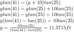 ytan(41) = (y+10)tan(25)\\ytan(41) = ytan(25)+10tan(25)\\ytan(41)-ytan(25)=10tan(25)\\y(tan(41)-tan(25))=10tan(25)\\y=\frac{10tan(25)}{(tan(41)-tan(25)} =11.5715ft