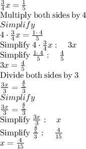 \frac{3}{4}x=\frac{1}{5}\\\mathrm{Multiply\:both\:sides\:by\:}4\\Simplify\\4\cdot \frac{3}{4}x=\frac{1\cdot \:4}{5}\\\mathrm{Simplify\:}4\cdot \frac{3}{4}x:\quad 3x\\\mathrm{Simplify\:}\frac{1\cdot \:4}{5}:\quad \frac{4}{5}\\3x=\frac{4}{5}\\\mathrm{Divide\:both\:sides\:by\:}3\\\frac{3x}{3}=\frac{\frac{4}{5}}{3}\\Simplify\\\frac{3x}{3}=\frac{\frac{4}{5}}{3}\\\mathrm{Simplify\:}\frac{3x}{3}:\quad x\\\mathrm{Simplify\:}\frac{\frac{4}{5}}{3}:\quad \frac{4}{15}\\x=\frac{4}{15}
