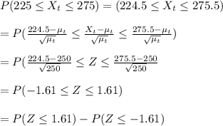 P(225\leq X_t \leq 275)=(224.5\leq X_t\leq 275.5)\\\\=P(\frac{224.5-\mu_t}{\sqrt{\mu_t} } \leq \frac{X_t-\mu_t}{\sqrt{\mu_t} } \leq \frac{275.5-\mu_t}{\sqrt{\mu_t} } )\\\\=P(\frac{224.5-250}{\sqrt{250} } \leq Z \leq \frac{275.5-250}{\sqrt{250} } \\\\=P(-1.61\leq Z\leq 1.61)\\\\=P(Z\leq 1.61)-P(Z\leq -1.61)