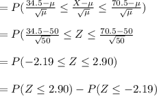 =P(\frac{34.5- \mu}{\sqrt{\mu} } \leq \frac{X - \mu}{\sqrt{\mu} } \leq \frac{70.5-\mu}{\sqrt{\mu} } )\\\\=P(\frac{34.5-50}{\sqrt{50} } \leq Z \leq\frac{70.5-50}{\sqrt{50} }  \\\\=P(-2.19\leq Z \leq 2.90)\\\\=P(Z\leq 2.90)-P(Z\leq -2.19)