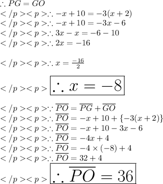 \therefore PG = GO\\\therefore - x +10 = - 3(x+2)\\\therefore - x + 10 = - 3x - 6\\\therefore 3x - x  = - 6-10\\\therefore 2x = - 16\\\\\therefore x = \frac{-16}{2} \\\\\huge \red {\boxed {\therefore x = - 8}} \\\\\because \overline {PO} = \overline {PG} + \overline {GO} \\\therefore \overline {PO} = - x + 10 + \{-3(x + 2)\}\\\therefore \overline {PO} = - x + 10 - 3x - 6\\\therefore \overline {PO} = - 4x + 4 \\\therefore \overline {PO} = - 4\times (-8)+ 4 \\\therefore \overline {PO} =32+ 4 \\\huge \orange {\boxed {\therefore \overline {PO} =36}} \\