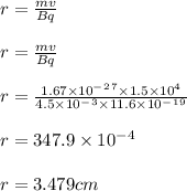 r = \frac{mv}{Bq} \\\\r=\frac{mv}{Bq} \\\\r=\frac{1.67 \times 10^-^2^7\times 1.5 \times 10^4}{4.5 \times 10^-^3\times 11.6\times 10^-^1^9} \\\\r=347.9\times 10^-^4\\\\r=3.479cm