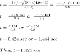 t = \frac{-5 +/-\sqrt{5^2-4(4.9*-3)}}{2(4.9)}  = \frac{-5+/-(9.154)}{9.8} \\\\t = \frac{-5+9.154}{9.8} \ or \ \frac{-5-9.154}{9.8} \\\\t = \frac{4.154}{9.8} \ or \ \frac{-14.154}{9.8} \\\\t = 0.424 \ sec  \ or -1.444 \ sec\\\\Thus, t = 0.424 \ sec
