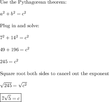 \text{Use the Pythagorean theorem:}\\\\a^2+b^2=c^2\\\\\text{Plug in and solve:}\\\\7^2+14^2=c^2\\\\49+196=c^2\\\\245=c^2\\\\\text{Square root both sides to cancel out the exponent}\\\\\sqrt{245}=\sqrt{c^2}\\\\\boxed{7\sqrt{5}=c}\\\\