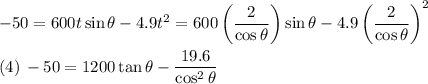 -50 = 600t \sin \theta - 4.9t^{2} =  600 \left( \dfrac{2}{\cos \theta} \right ) \sin \theta - 4.9 \left( \dfrac{2}{\cos \theta} \right )^{2}\\\\(4) \, -50 = 1200 \tan \theta - \dfrac{19.6}{\cos^{2} \theta}