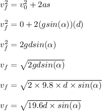v_f^2 = v_0^2 + 2as\\\\v_f^2 = 0 + 2(gsin(\alpha)) (d)\\\\v_f^2 = 2gdsin(\alpha)\\\\v_f = \sqrt{2gdsin(\alpha)} \\\\v_f = \sqrt{2\times 9.8\times d \times sin(\alpha)} \\\\v_f = \sqrt{19.6d\times sin(\alpha)}