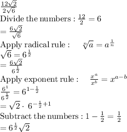 \frac{12\sqrt{2}}{2\sqrt{6}}\\\mathrm{Divide\:the\:numbers:}\:\frac{12}{2}=6\\=\frac{6\sqrt{2}}{\sqrt{6}}\\\mathrm{Apply\:radical\:rule}:\quad \sqrt[n]{a}=a^{\frac{1}{n}}\\\sqrt{6}=6^{\frac{1}{2}}\\=\frac{6\sqrt{2}}{6^{\frac{1}{2}}}\\\mathrm{Apply\:exponent\:rule}:\quad \frac{x^a}{x^b}=x^{a-b}\\\frac{6^1}{6^{\frac{1}{2}}}=6^{1-\frac{1}{2}}\\=\sqrt{2}\cdot \:6^{-\frac{1}{2}+1}\\\mathrm{Subtract\:the\:numbers:}\:1-\frac{1}{2}=\frac{1}{2}\\=6^{\frac{1}{2}}\sqrt{2}