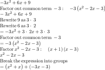-3x^2+6x+9\\\mathrm{Factor\:out\:common\:term\:}-3:\quad -3\left(x^2-2x-3\right)\\-3x^2+6x+9\\\mathrm{Rewrite\:}9\mathrm{\:as\:}3\cdot \:3\\\mathrm{Rewrite\:}6\mathrm{\:as\:}3\cdot \:2\\=-3x^2+3\cdot \:2x+3\cdot \:3\\\mathrm{Factor\:out\:common\:term\:}-3\\=-3\left(x^2-2x-3\right)\\\mathrm{Factor}\:x^2-2x-3:\quad \left(x+1\right)\left(x-3\right)\\x^2-2x-3\\\mathrm{Break\:the\:expression\:into\:groups}\\=\left(x^2+x\right)+\left(-3x-3\right)