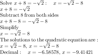 \mathrm{Solve\:}\:x+8=-\sqrt{2}:\quad x=-\sqrt{2}-8\\x+8=-\sqrt{2}\\\mathrm{Subtract\:}8\mathrm{\:from\:both\:sides}\\x+8-8=-\sqrt{2}-8\\\mathrm{Simplify}\\x=-\sqrt{2}-8\\\mathrm{The\:solutions\:to\:the\:quadratic\:equation\:are:}\\x=\sqrt{2}-8,\:x=-\sqrt{2}-8\\\mathrm{Decimal}:\quad x=-6.58578 ,\:x=-9.41421