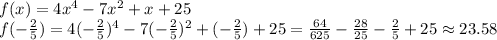 f(x)=4x^{4} -7x^{2} +x+25\\f(-\frac{2}{5})= 4(-\frac{2}{5})^{4} -7(-\frac{2}{5})^{2} +(-\frac{2}{5})+25=\frac{64}{625}-\frac{28}{25} -\frac{2}{5} +25 \approx 23.58