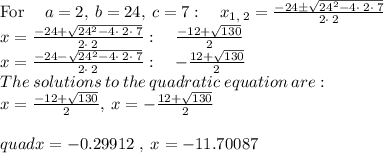 \mathrm{For\:}\quad a=2,\:b=24,\:c=7:\quad x_{1,\:2}=\frac{-24\pm \sqrt{24^2-4\cdot \:2\cdot \:7}}{2\cdot \:2}\\x=\frac{-24+\sqrt{24^2-4\cdot \:2\cdot \:7}}{2\cdot \:2}:\quad \frac{-12+\sqrt{130}}{2}\\x=\frac{-24-\sqrt{24^2-4\cdot \:2\cdot \:7}}{2\cdot \:2}:\quad -\frac{12+\sqrt{130}}{2}\\The\:solutions\:to\:the\:quadratic\:equation\:are:\\x=\frac{-12+\sqrt{130}}{2},\:x=-\frac{12+\sqrt{130}}{2}\\\\quad x=-0.29912\ ,\:x=-11.70087