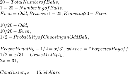 20 - Total Number of Balls,\\1 - 20 - Numbering of Balls,\\Even = Odd, Between 1 - 20, Knowing 20 - Even,\\\\10 / 20 - Odd,\\10 / 20 - Even,\\1 / 2 - Probability of Choosing an Odd Ball,\\\\Proportionality - 1 / 2 = x / 31, where x = " Expected Payoff ",\\1 / 2 = x / 31 - Cross Multiply,\\2x = 31,\\\\Conclusion ; x = 15.5 dollars