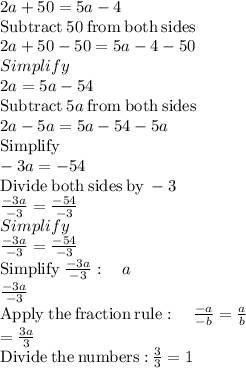 2a+50=5a-4\\\mathrm{Subtract\:}50\mathrm{\:from\:both\:sides}\\2a+50-50=5a-4-50\\Simplify\\2a=5a-54\\\mathrm{Subtract\:}5a\mathrm{\:from\:both\:sides}\\2a-5a=5a-54-5a\\\mathrm{Simplify}\\-3a=-54\\\mathrm{Divide\:both\:sides\:by\:}-3\\\frac{-3a}{-3}=\frac{-54}{-3}\\Simplify\\\frac{-3a}{-3}=\frac{-54}{-3}\\\mathrm{Simplify\:}\frac{-3a}{-3}:\quad a\\\frac{-3a}{-3}\\\mathrm{Apply\:the\:fraction\:rule}:\quad \frac{-a}{-b}=\frac{a}{b}\\=\frac{3a}{3}\\\mathrm{Divide\:the\:numbers:}\:\frac{3}{3}=1