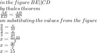 in \: the \: figure \: BE ||  CD \\ by \: thales \: theorem \\  \frac{AE}{ED}  =  \frac{AB}{BC}  \\ on \: substituting \: the \: values \: from \: the \: figure \\  \frac{9}{6}  =  \frac{x}{10}  \\  \frac{3}{2}  =  \frac{x}{10}  \\ x =  \frac{3 \times 10}{2}  \\ x =  \frac{30}{2}  \\ x =15  \\