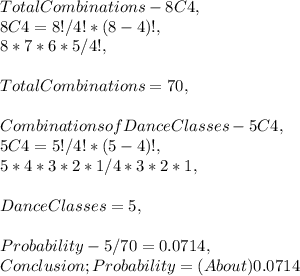 Total Combinations - 8C4,\\8C4 = 8! / 4! * ( 8 - 4 )!,\\8 * 7 * 6 * 5 / 4!,\\\\Total Combinations = 70,\\\\Combinations of Dance Classes - 5C4,\\5C4 = 5! / 4! * ( 5 - 4 )!,\\5 * 4 * 3 * 2 * 1 / 4 * 3 * 2 * 1,\\\\Dance Classes = 5,\\\\Probability - 5 / 70 = 0.0714,\\Conclusion; Probability = ( About ) 0.0714