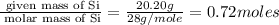 \frac{\text{ given mass of Si}}{\text{ molar mass of Si}}= \frac{20.20g}{28g/mole}=0.72moles