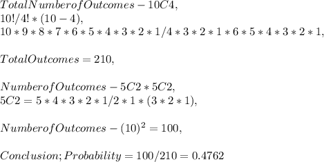 Total Number of Outcomes - 10C4,\\10 ! / 4! * ( 10 - 4 ),\\10 * 9 * 8 * 7 * 6 * 5 * 4 * 3 * 2 * 1 / 4 * 3 * 2 * 1 * 6 * 5 * 4 * 3 * 2 * 1,\\\\Total Outcomes = 210,\\\\Number of Outcomes - 5C2 * 5C2,\\5C2 = 5 * 4 * 3 * 2 * 1 / 2 * 1 * ( 3 * 2 * 1 ),\\\\Number of Outcomes - ( 10 )^2 = 100,\\\\Conclusion; Probability = 100 / 210 = 0.4762