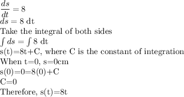 \dfrac{ds}{dt}=8\\ds=8$ dt\\Take the integral of both sides\\\int ds=\int 8$ dt\\s(t)=8t+C, where C is the constant of integration\\When t=0, s=0cm\\s(0)=0=8(0)+C\\C=0\\Therefore, s(t)=8t