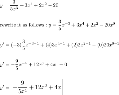 y=\dfrac{3}{5x^3}+3x^4+2x^2-20\\\\\\\text{rewrite it as follows}: y=\dfrac{3}{5}x^{-3}+3x^4+2x^2-20x^0\\\\\\y'=(-3)\dfrac{3}{5}x^{-3-1}+(4)3x^{4-1}+(2)2x^{2-1}-(0)20x^{0-1}\\\\\\y'=-\dfrac{9}{5}x^{-4}+12x^3+4x^1-0\\\\\\y'=\large\boxed{-\dfrac{9}{5x^{4}}+12x^3+4x}