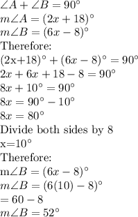 \angle A+\angle B=90^\circ\\m\angle A=(2x+18)^{\circ}\\m\angle B=(6x-8)^{\circ}\\$Therefore:\\(2x+18)^{\circ}+(6x-8)^{\circ}=90^\circ\\2x+6x+18-8=90^\circ\\8x+10^\circ=90^\circ\\8x=90^\circ-10^\circ\\8x=80^\circ\\$Divide both sides by 8\\x=10^\circ\\$Therefore:\\m\angle B=(6x-8)^{\circ}\\m\angle B=(6(10)-8)^{\circ}\\=60-8\\m\angle B=52^{\circ}