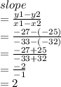 slope \\  =  \frac{y1 - y2}{x1 - x2}  \\  =  \frac{ - 27 - ( - 25)}{ - 33 - ( - 32)} \\   =  \frac{ - 27 + 25}{ - 33 + 32}  \\  =  \frac{ - 2}{ - 1}  \\  = 2