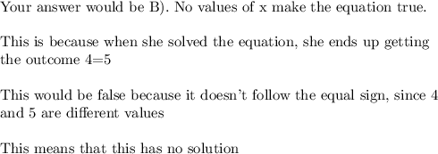\text{Your answer would be B). No values of x make the equation true.}\\\\\text{This is because when she solved the equation, she ends up getting}\\\text{the outcome 4=5}\\\\\text{This would be false because it doesn't follow the equal sign, since 4}\\\text{and 5 are different values}\\\\\text{This means that this has no solution}