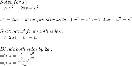Solve  \: for  \: s:  \\  =   {v}^{2}  =2as+ {u}^{2}  \\  \\ {v}^{2}  =2as+ {u}^{2} is equivalent to 2as+ {u}^{2} = {v}^{2}:  =    2as+ {u}^{2} = {v}^{2} \\   \\ Subtract  \:  {u}^{2}   \: from  \: both \:  sides:  \\  =   2as= {v}^{2}  -  {u}^{2} \\  \\ Divide  \: both \:  sides \:  by  \: 2 a:  \\  =   s =  \frac{ {v}^{2} }{2a}  -  \frac{ {u}^{2} }{2a}  \\  =   s =  \frac{ {v}^{2}  -  {u}^{2} }{2a}