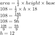 area =  \frac{1}{2}  \times height \times base \\ 108 =  \frac{1}{2}  \times h \times 18 \\ 108 =  \frac{18h}{2}  \\ 108 = 9h \\  \frac{108}{9} =  \frac{9h}{9}  \\ h = 12