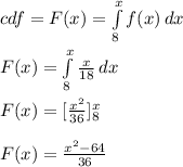 cdf = F ( x ) = \int\limits^x_8 {f(x)} \, dx\\\\F ( x ) = \int\limits^x_8 {\frac{x}{18} } \, dx\\\\ F ( x ) = [ \frac{x^2}{36} ] \limits^x_8\\\\F ( x ) = \frac{x^2 - 64}{36}