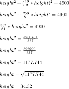 height^2 + (\frac{16}{9}*height)^2 = 4900\\\\height^2 + \frac{256}{81}*height^2 = 4900\\\\\frac{337}{81}*height^2 = 4900\\\\height^2 = \frac{4900*81}{337}\\\\height^2 = \frac{396900}{337}\\\\height^2 = 1177.744\\\\height = \sqrt{1177.744}\\\\height = 34.32
