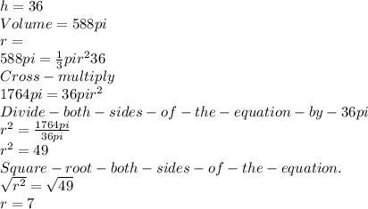 h = 36 \\Volume = 588pi\\r = \\588pi = \frac{1}{3}pir^{2} 36\\Cross-multiply\\1764pi=36pir^{2} \\Divide-both-sides-of-the-equation-by-36pi\\r^{2} =\frac{1764pi}{36pi} \\r^{2} = 49\\Square -root-both-sides-of-the-equation.\\\sqrt{r^{2} } =\sqrt{49} \\r = 7