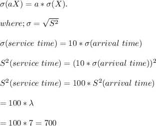 \sigma(aX) = a* \sigma(X). \\ \\ where ; \sigma = {\sqrt{S^2}} \\ \\ \sigma(service  \ time) = 10 * \sigma(arrival  \ time) \\ \\S^2 (service  \ time) = (10*   \sigma(arrival  \ time))^2 \\ \\ S^2(service \  time) = 100 * S^2(arrival \  time)  \\ \\ = 100*\lambda  \\ \\ = 100*7 = 700
